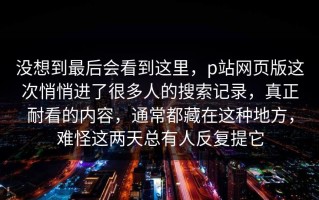 没想到最后会看到这里，p站网页版这次悄悄进了很多人的搜索记录，真正耐看的内容，通常都藏在这种地方，难怪这两天总有人反复提它