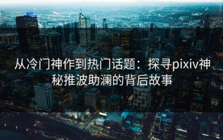 从冷门神作到热门话题：探寻pixiv神秘推波助澜的背后故事