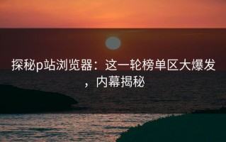 探秘p站浏览器：这一轮榜单区大爆发，内幕揭秘