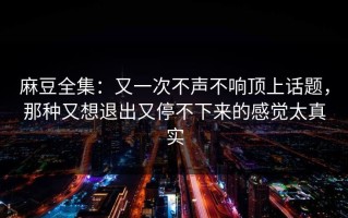麻豆全集：又一次不声不响顶上话题，那种又想退出又停不下来的感觉太真实