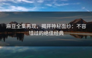 麻豆全集再现，揭开神秘面纱：不容错过的绝佳经典