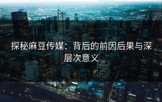 探秘麻豆传媒：背后的前因后果与深层次意义