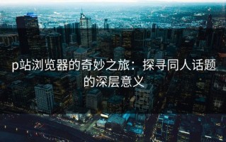 p站浏览器的奇妙之旅：探寻同人话题的深层意义