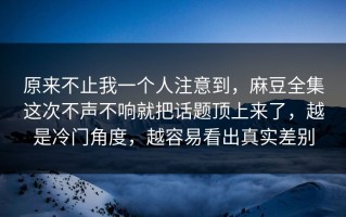 原来不止我一个人注意到，麻豆全集这次不声不响就把话题顶上来了，越是冷门角度，越容易看出真实差别