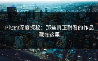 P站的深度探秘：那些真正耐看的作品藏在这里