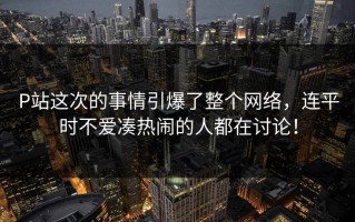 P站这次的事情引爆了整个网络，连平时不爱凑热闹的人都在讨论！