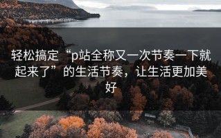 轻松搞定“p站全称又一次节奏一下就起来了”的生活节奏，让生活更加美好