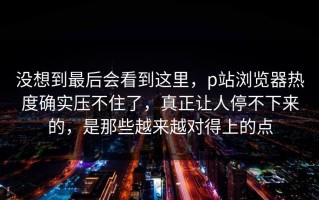 没想到最后会看到这里，p站浏览器热度确实压不住了，真正让人停不下来的，是那些越来越对得上的点