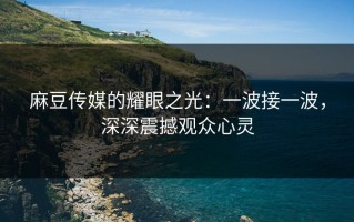 麻豆传媒的耀眼之光：一波接一波，深深震撼观众心灵