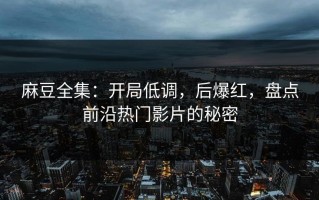 麻豆全集：开局低调，后爆红，盘点前沿热门影片的秘密
