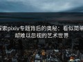 探索pixiv专题背后的奥秘：看似简单，却难以忽视的艺术世界