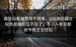 越往后看越觉得不简单，p站浏览器这轮热度确实压不住了，不少人看完都说今晚还会想起