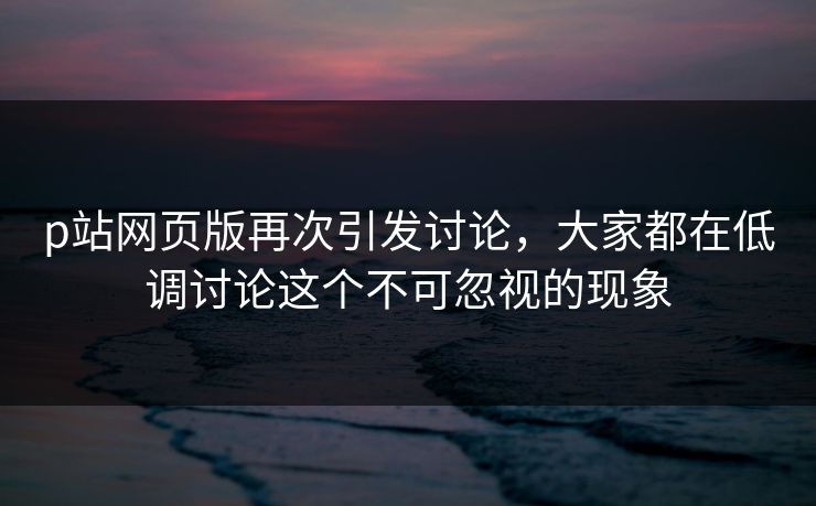 p站网页版再次引发讨论，大家都在低调讨论这个不可忽视的现象-第1张图片-p站镜像热点页 - p站影视站