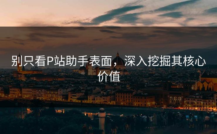 别只看P站助手表面，深入挖掘其核心价值-第1张图片-p站镜像热点页 - p站影视站