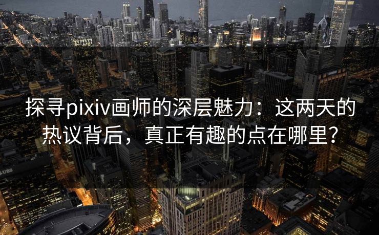 探寻pixiv画师的深层魅力：这两天的热议背后，真正有趣的点在哪里？-第1张图片-p站镜像热点页 - p站影视站