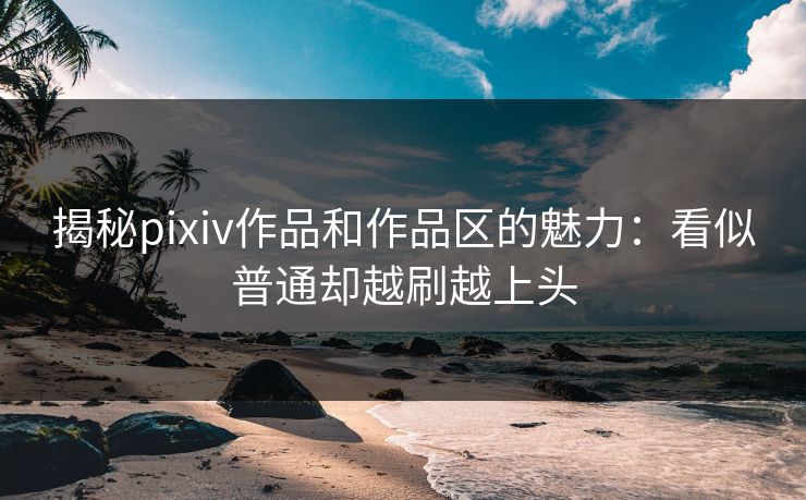 揭秘pixiv作品和作品区的魅力：看似普通却越刷越上头-第1张图片-p站镜像热点页 - p站影视站
