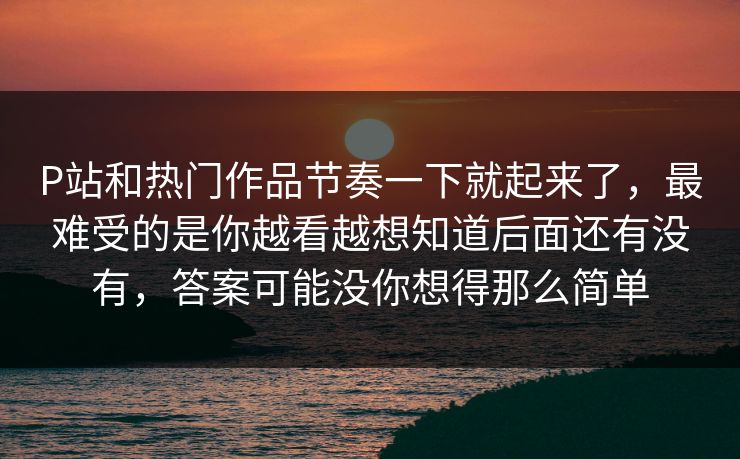 P站和热门作品节奏一下就起来了，最难受的是你越看越想知道后面还有没有，答案可能没你想得那么简单-第1张图片-p站镜像热点页 - p站影视站