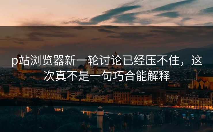 p站浏览器新一轮讨论已经压不住，这次真不是一句巧合能解释-第1张图片-p站镜像热点页 - p站影视站