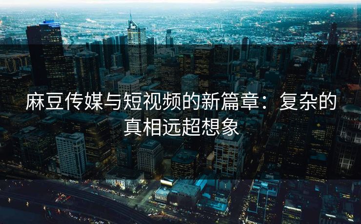 麻豆传媒与短视频的新篇章：复杂的真相远超想象-第1张图片-p站镜像热点页 - p站影视站