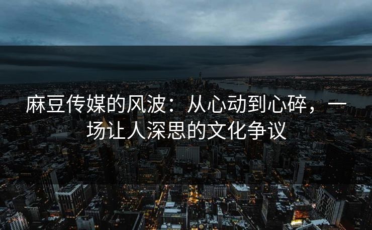 麻豆传媒的风波：从心动到心碎，一场让人深思的文化争议-第1张图片-p站镜像热点页 - p站影视站
