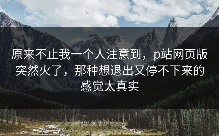 原来不止我一个人注意到，p站网页版突然火了，那种想退出又停不下来的感觉太真实-第1张图片-p站镜像热点页 - p站影视站