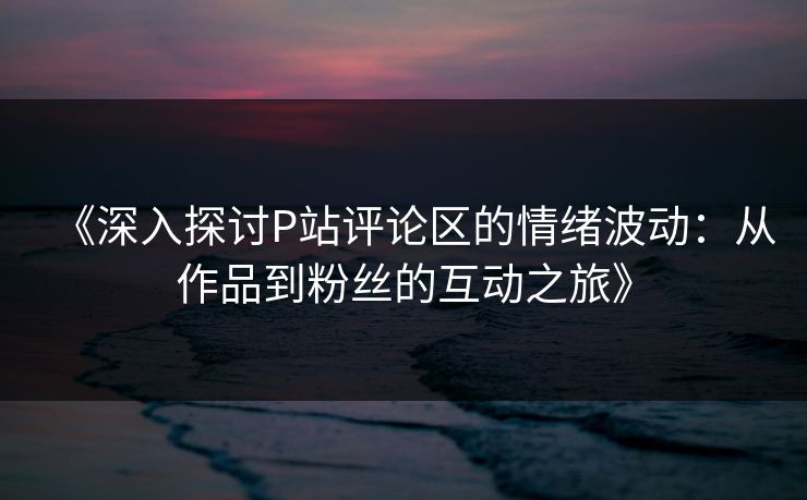 《深入探讨P站评论区的情绪波动：从作品到粉丝的互动之旅》-第1张图片-p站镜像热点页 - p站影视站