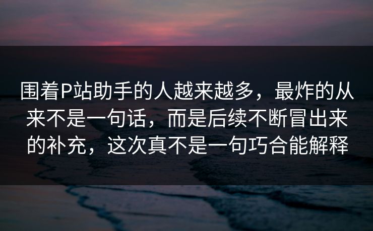 围着P站助手的人越来越多,最炸的从来不是一句话,而是后续不断冒出来的补充,这次真不是一句巧合能解释-第1张图片-p站镜像热点页 - p站影视站 围着P站助手的人越来越多,最炸的从来不是一句话,而是后续不断冒出来的补充,这次真不是一句巧合能解释-第1张图片-p站镜像热点页 - p站影视站