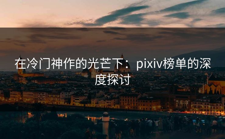 在冷门神作的光芒下：pixiv榜单的深度探讨-第1张图片-p站镜像热点页 - p站影视站