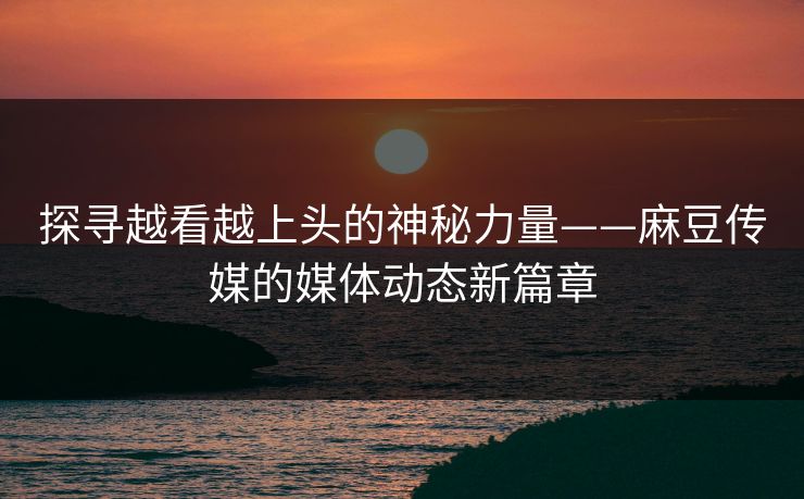 探寻越看越上头的神秘力量——麻豆传媒的媒体动态新篇章