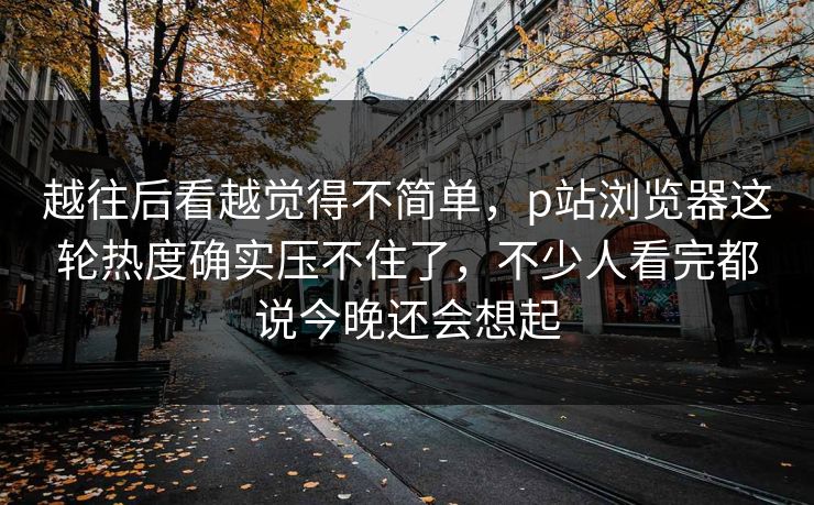 越往后看越觉得不简单，p站浏览器这轮热度确实压不住了，不少人看完都说今晚还会想起-第1张图片-p站镜像热点页 - p站影视站