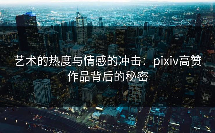 艺术的热度与情感的冲击：pixiv高赞作品背后的秘密-第1张图片-p站镜像热点页 - p站影视站