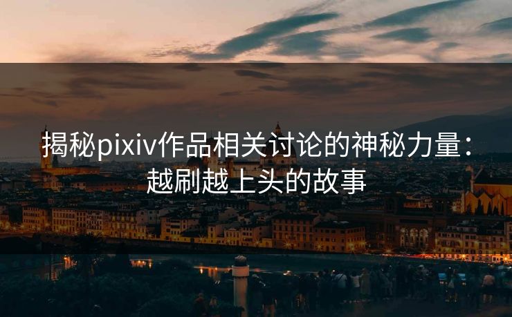揭秘pixiv作品相关讨论的神秘力量：越刷越上头的故事-第1张图片-p站镜像热点页 - p站影视站