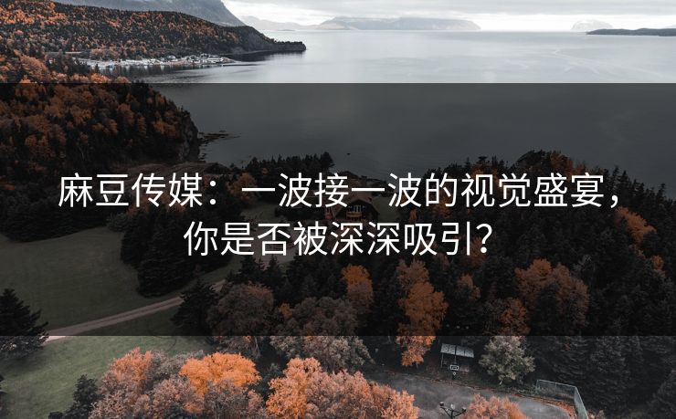 麻豆传媒：一波接一波的视觉盛宴，你是否被深深吸引？-第1张图片-p站镜像热点页 - p站影视站