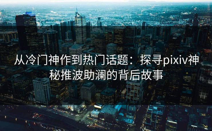 从冷门神作到热门话题：探寻pixiv神秘推波助澜的背后故事-第1张图片-p站镜像热点页 - p站影视站