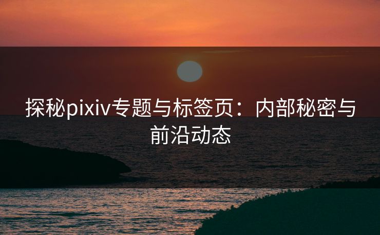 探秘pixiv专题与标签页：内部秘密与前沿动态-第1张图片-p站镜像热点页 - p站影视站