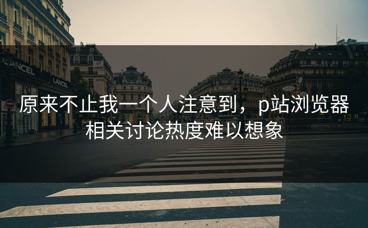原来不止我一个人注意到，p站浏览器相关讨论热度难以想象-第1张图片-p站镜像热点页 - p站影视站