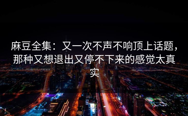 麻豆全集：又一次不声不响顶上话题，那种又想退出又停不下来的感觉太真实-第1张图片-p站镜像热点页 - p站影视站