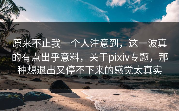 原来不止我一个人注意到，这一波真的有点出乎意料，关于pixiv专题，那种想退出又停不下来的感觉太真实-第1张图片-p站镜像热点页 - p站影视站