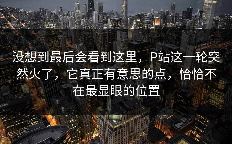 没想到最后会看到这里，P站这一轮突然火了，它真正有意思的点，恰恰不在最显眼的位置-第1张图片-p站镜像热点页 - p站影视站