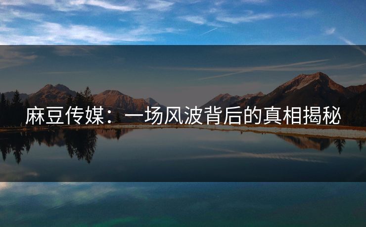 麻豆传媒：一场风波背后的真相揭秘-第1张图片-p站镜像热点页 - p站影视站