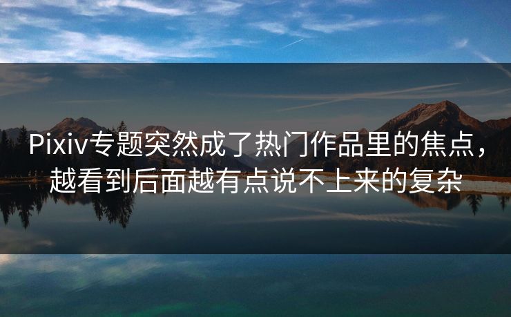 Pixiv专题突然成了热门作品里的焦点，越看到后面越有点说不上来的复杂-第1张图片-p站镜像热点页 - p站影视站
