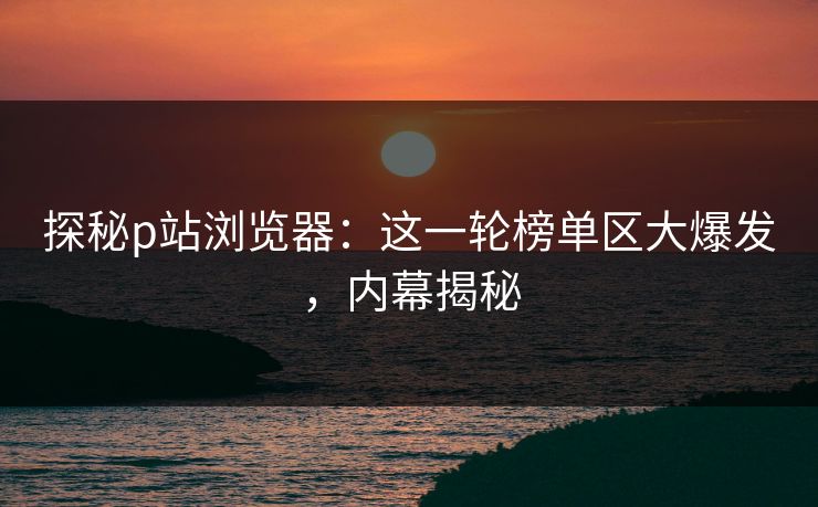 探秘p站浏览器：这一轮榜单区大爆发，内幕揭秘-第1张图片-p站镜像热点页 - p站影视站