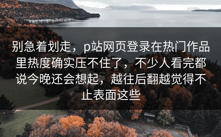 别急着划走，p站网页登录在热门作品里热度确实压不住了，不少人看完都说今晚还会想起，越往后翻越觉得不止表面这些-第1张图片-p站镜像热点页 - p站影视站