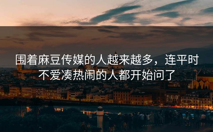 围着麻豆传媒的人越来越多，连平时不爱凑热闹的人都开始问了-第1张图片-p站镜像热点页 - p站影视站