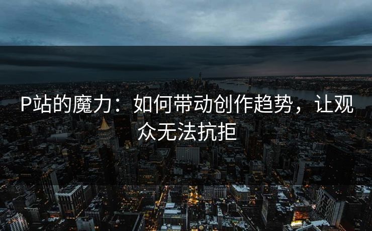 P站的魔力：如何带动创作趋势，让观众无法抗拒-第1张图片-p站镜像热点页 - p站影视站