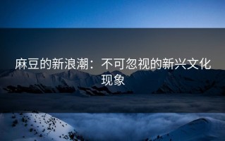 麻豆的新浪潮：不可忽视的新兴文化现象
