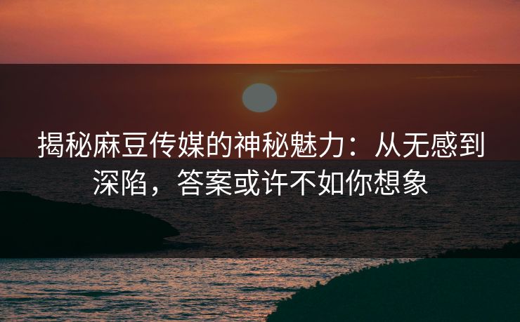 揭秘麻豆传媒的神秘魅力：从无感到深陷，答案或许不如你想象-第1张图片-p站镜像热点页 - p站影视站
