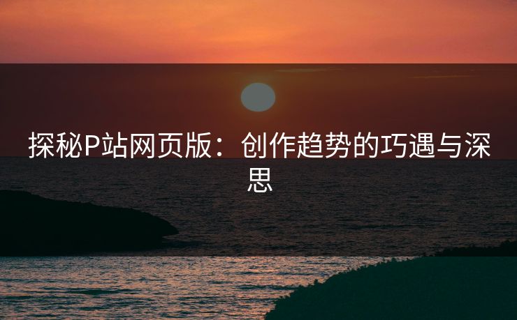 探秘P站网页版:创作趋势的巧遇与深思-第1张图片-p站镜像热点页 - p站影视站 探秘P站网页版:创作趋势的巧遇与深思-第1张图片-p站镜像热点页 - p站影视站