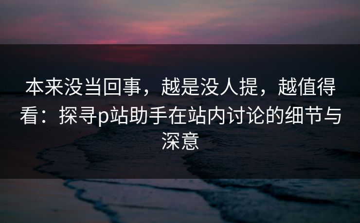 本来没当回事,越是没人提,越值得看:探寻p站助手在站内讨论的细节与深意-第1张图片-p站镜像热点页 - p站影视站 本来没当回事,越是没人提,越值得看:探寻p站助手在站内讨论的细节与深意-第1张图片-p站镜像热点页 - p站影视站