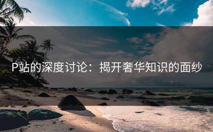 P站的深度讨论:揭开奢华知识的面纱-第1张图片-p站镜像热点页 - p站影视站 P站的深度讨论:揭开奢华知识的面纱-第1张图片-p站镜像热点页 - p站影视站